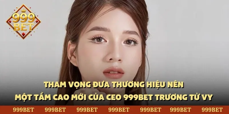 Tham vọng đưa thương hiệu nên một tầm cao mới của CEO 999BET Trương Tử Vy 